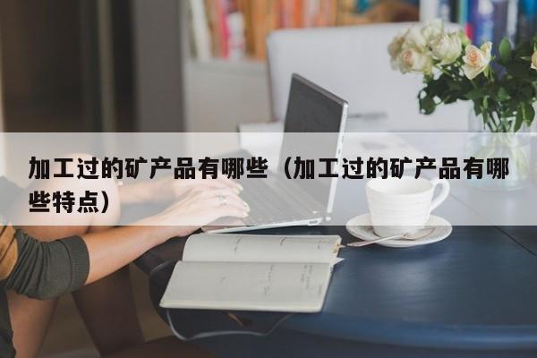 加工过的矿产品有哪些（加工过的矿产品有哪些特点）